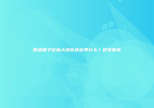 啤酒瓶子价格大涨你还在等什么？赶紧囤货