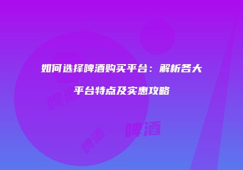 如何选择啤酒购买平台：解析各大平台特点及实惠攻略