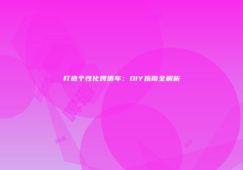打造个性化啤酒车：DIY指南全解析