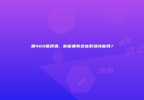 喝400瓶啤酒，你能拥有这些职场技能吗？