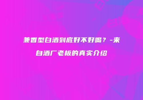 兼香型白酒到底好不好喝？-来自酒厂老板的真实介绍