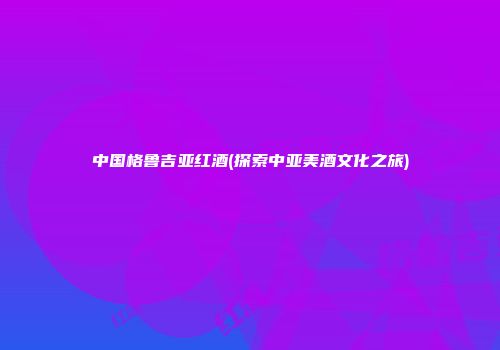 中国格鲁吉亚红酒(探索中亚美酒文化之旅)