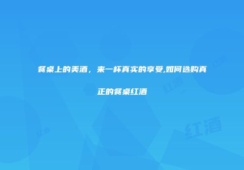 餐桌上的美酒，来一杯真实的享受,如何选购真正的餐桌红酒