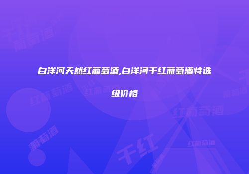 白洋河天然红葡萄酒,白洋河干红葡萄酒特选级价格