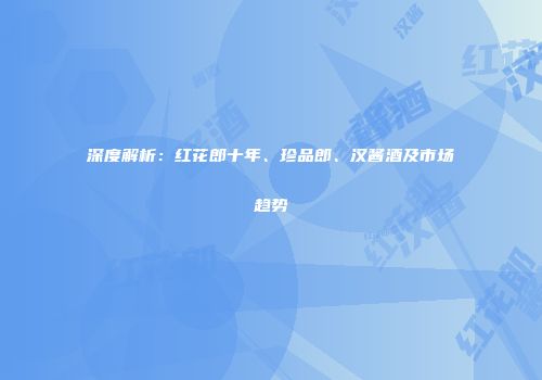 深度解析：红花郎十年、珍品郎、汉酱酒及市场趋势