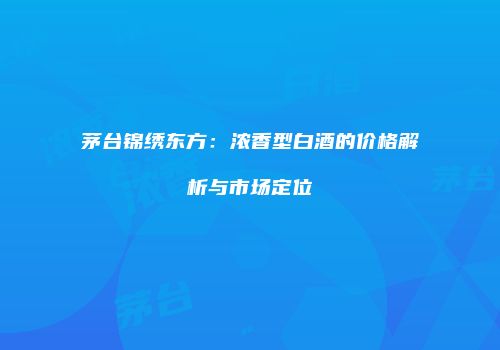 茅台锦绣东方：浓香型白酒的价格解析与市场定位