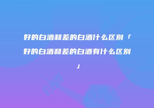 好的白酒和差的白酒什么区别「好的白酒和差的白酒有什么区别」