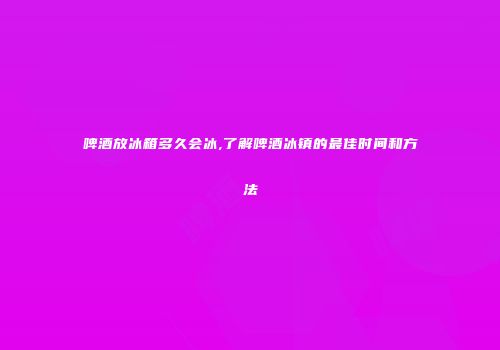 啤酒放冰箱多久会冰,了解啤酒冰镇的最佳时间和方法