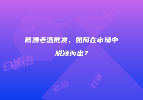 低端老酒批发，如何在市场中脱颖而出？