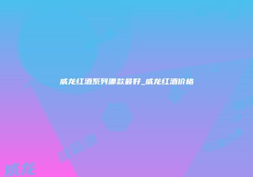 威龙红酒系列哪款最好_威龙红酒价格