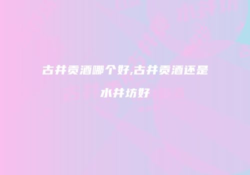古井贡酒哪个好,古井贡酒还是水井坊好
