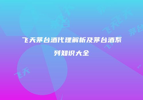 飞天茅台酒代理解析及茅台酒系列知识大全