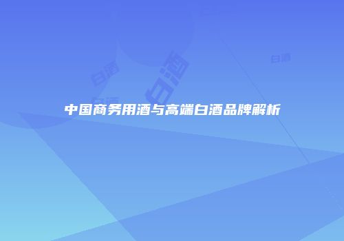 中国商务用酒与高端白酒品牌解析