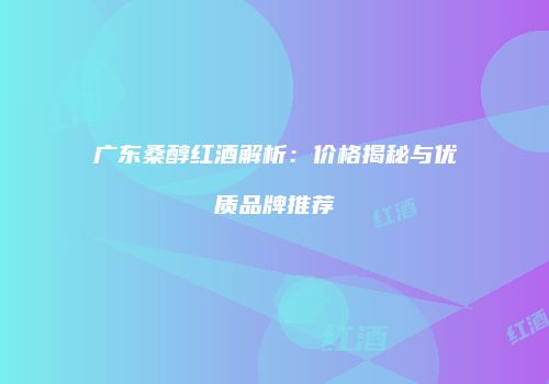 广东桑醇红酒解析：价格揭秘与优质品牌推荐