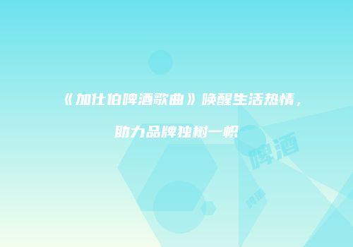 《加仕伯啤酒歌曲》唤醒生活热情，助力品牌独树一帜