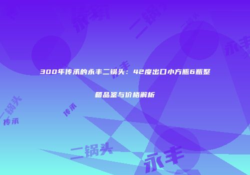 300年传承的永丰二锅头：42度出口小方瓶6瓶整箱品鉴与价格解析