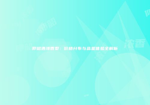 仰韶酒浓香型：价格分布与品鉴体验全解析