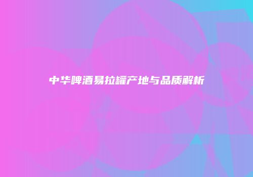 中华啤酒易拉罐产地与品质解析
