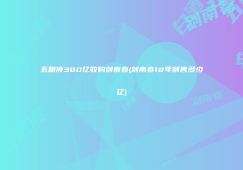 五粮液300亿收购剑南春(剑南春18年销售多少亿)