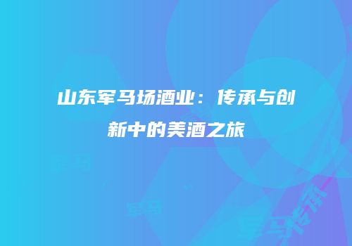 山东军马场酒业：传承与创新中的美酒之旅