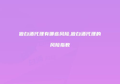 做白酒代理有哪些风险,做白酒代理的风险指数