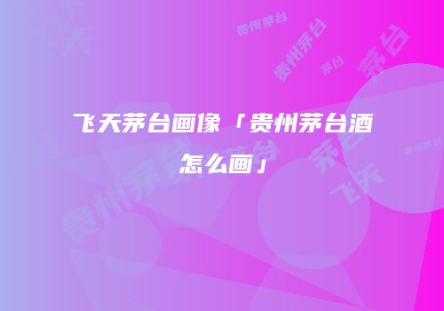 飞天茅台画像「贵州茅台酒怎么画」