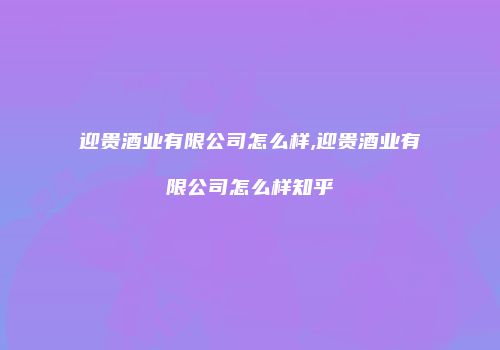 迎贵酒业有限公司怎么样,迎贵酒业有限公司怎么样知乎