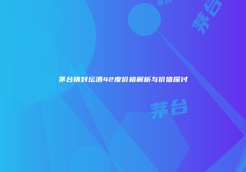 茅台镇封坛酒42度价格解析与价值探讨