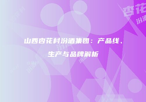 山西杏花村汾酒集团：产品线、生产与品牌解析