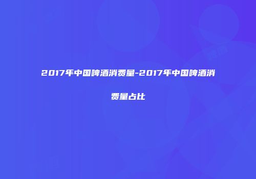 2017年中国啤酒消费量-2017年中国啤酒消费量占比