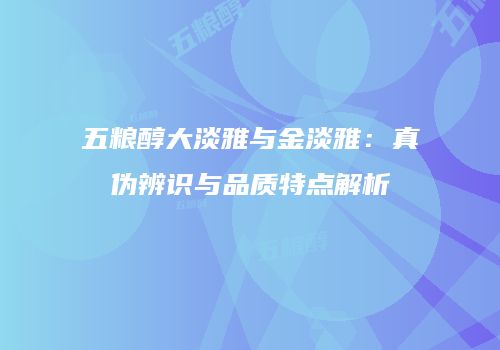 五粮醇大淡雅与金淡雅：真伪辨识与品质特点解析