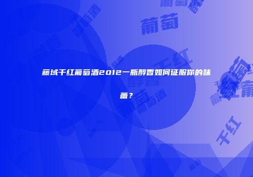 藤域干红葡萄酒2012一瓶醇香如何征服你的味蕾？