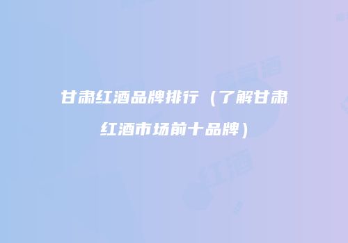 甘肃红酒品牌排行（了解甘肃红酒市场前十品牌）