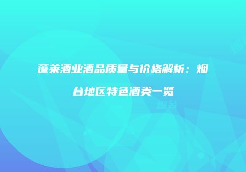 蓬莱酒业酒品质量与价格解析：烟台地区特色酒类一览