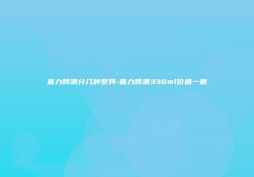 喜力啤酒分几种系列-喜力啤酒330ml价格一瓶
