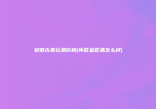 安徽古贡坛酒价格(怀匠金匠酒怎么样)