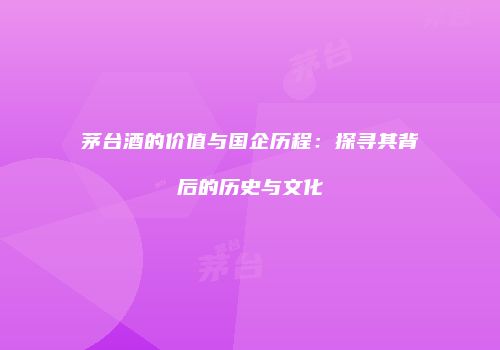 茅台酒的价值与国企历程：探寻其背后的历史与文化