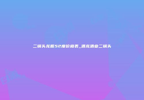 二锅头龙瓶52度价格表_酒龙酒业二锅头