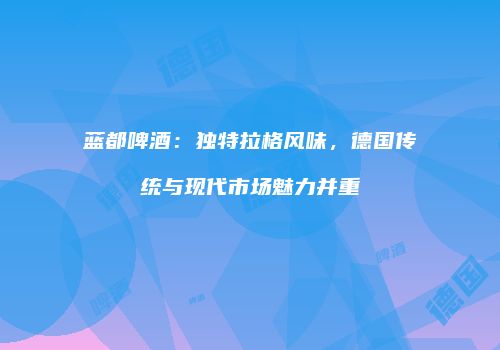 蓝都啤酒：独特拉格风味，德国传统与现代市场魅力并重