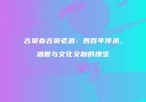 古贝春古贝老酒：四百年传承，酒香与文化交融的瑰宝