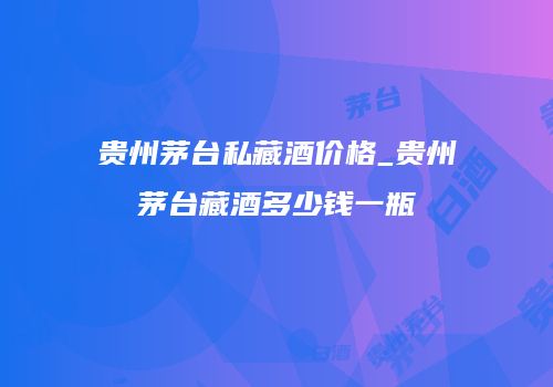 贵州茅台私藏酒价格_贵州茅台藏酒多少钱一瓶