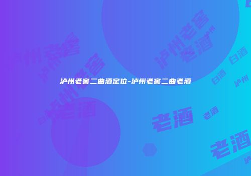 泸州老窖二曲酒定位-泸州老窖二曲老酒