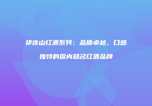 祁连山红酒系列：品质卓越，口感独特的国内知名红酒品牌