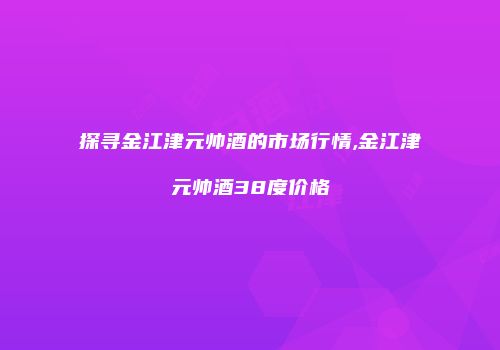 探寻金江津元帅酒的市场行情,金江津元帅酒38度价格