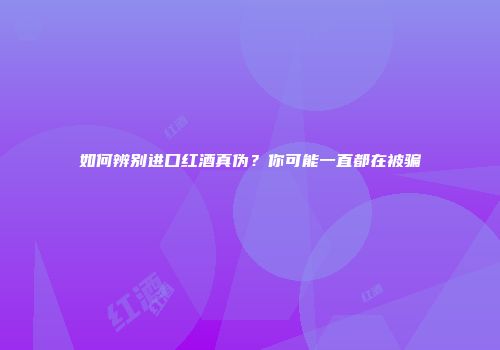 如何辨别进口红酒真伪？你可能一直都在被骗