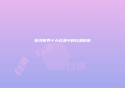 探寻世界十大名酒中的白酒佳酿