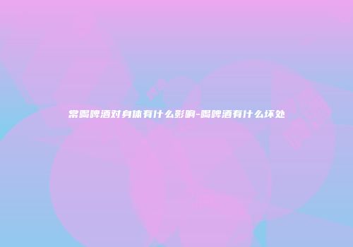 常喝啤酒对身体有什么影响-喝啤酒有什么坏处
