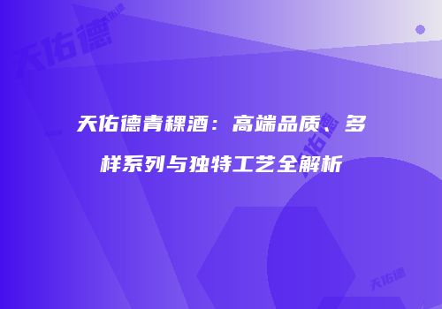 天佑德青稞酒：高端品质、多样系列与独特工艺全解析