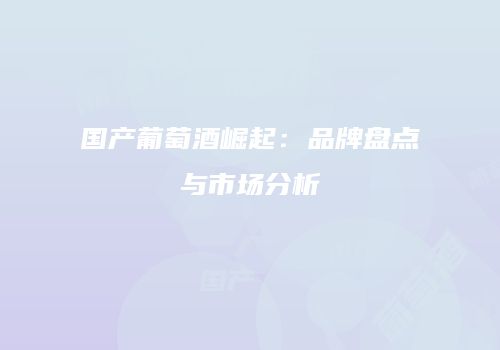 国产葡萄酒崛起：品牌盘点与市场分析