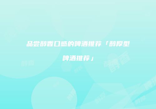 品尝醇香口感的啤酒推荐「醇厚型啤酒推荐」